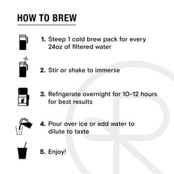 
                  
                    Cold brew pack instructions. Text reads, “How to brew. 1, Steep 1 cold brew pack for every 24 ounces of filtered water. 2, Stir or shake to immerse. 3, Refrigerate overnight for 10-12 hours for best results. 4, Pour over ice or add water to dilute to taste. 5, Enjoy!” 9 of 9.
                  
                